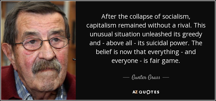 After the collapse of socialism, capitalism remained without a rival. This unusual situation unleashed its greedy and - above all - its suicidal power. The belief is now that everything - and everyone - is fair game. - Gunter Grass