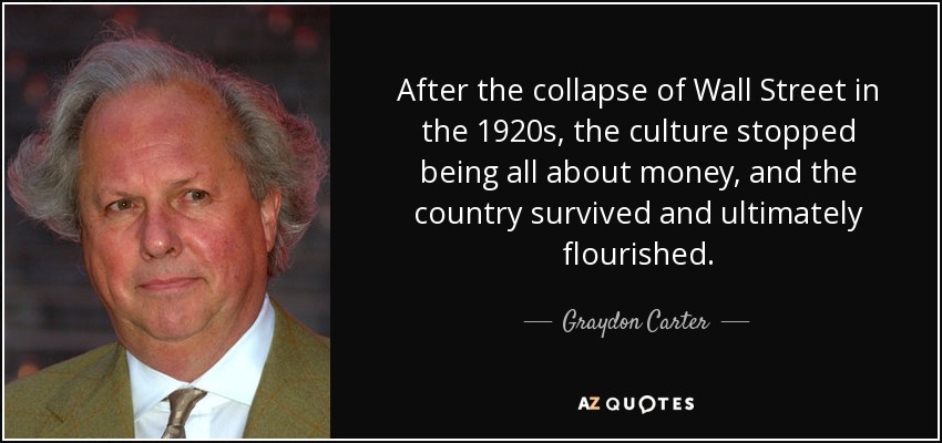 After the collapse of Wall Street in the 1920s, the culture stopped being all about money, and the country survived and ultimately flourished. - Graydon Carter