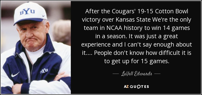 After the Cougars' 19-15 Cotton Bowl victory over Kansas State We're the only team in NCAA history to win 14 games in a season. It was just a great experience and I can't say enough about it. . . . People don't know how difficult it is to get up for 15 games. - LaVell Edwards