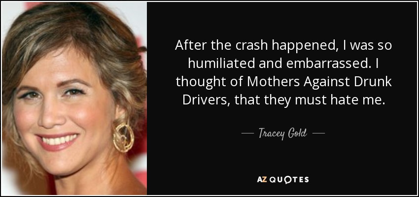 After the crash happened, I was so humiliated and embarrassed. I thought of Mothers Against Drunk Drivers, that they must hate me. - Tracey Gold