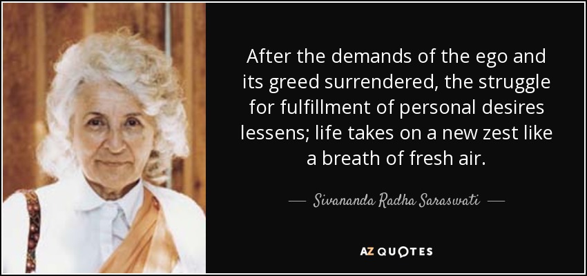 After the demands of the ego and its greed surrendered, the struggle for fulfillment of personal desires lessens; life takes on a new zest like a breath of fresh air. - Sivananda Radha Saraswati