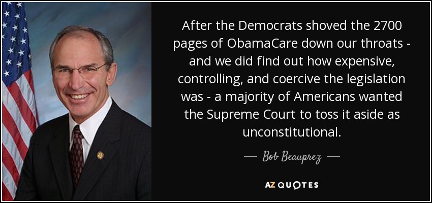 After the Democrats shoved the 2700 pages of ObamaCare down our throats - and we did find out how expensive, controlling, and coercive the legislation was - a majority of Americans wanted the Supreme Court to toss it aside as unconstitutional. - Bob Beauprez