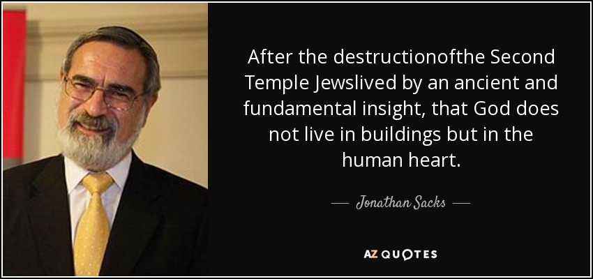 After the destructionofthe Second Temple Jewslived by an ancient and fundamental insight, that God does not live in buildings but in the human heart. - Jonathan Sacks