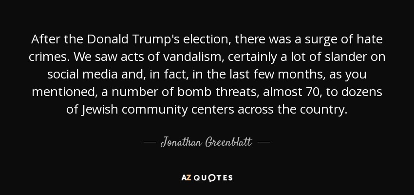 After the Donald Trump's election, there was a surge of hate crimes. We saw acts of vandalism, certainly a lot of slander on social media and, in fact, in the last few months, as you mentioned, a number of bomb threats, almost 70, to dozens of Jewish community centers across the country. - Jonathan Greenblatt