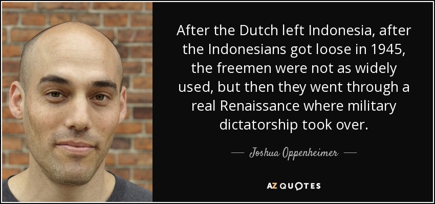 After the Dutch left Indonesia, after the Indonesians got loose in 1945, the freemen were not as widely used, but then they went through a real Renaissance where military dictatorship took over. - Joshua Oppenheimer