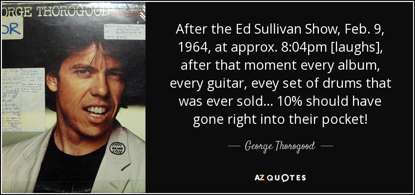 After the Ed Sullivan Show, Feb. 9, 1964, at approx. 8:04pm [laughs], after that moment every album, every guitar, evey set of drums that was ever sold ... 10% should have gone right into their pocket! - George Thorogood