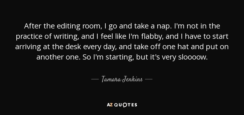 After the editing room, I go and take a nap. I'm not in the practice of writing, and I feel like I'm flabby, and I have to start arriving at the desk every day, and take off one hat and put on another one. So I'm starting, but it's very sloooow. - Tamara Jenkins