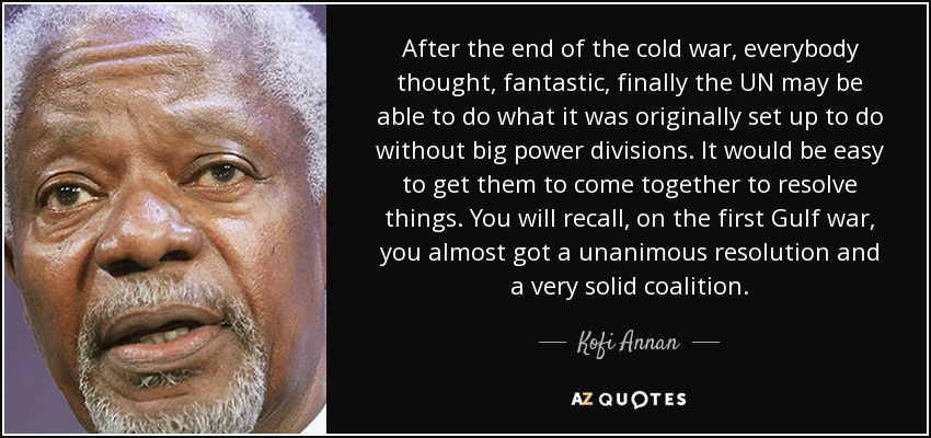 After the end of the cold war, everybody thought, fantastic, finally the UN may be able to do what it was originally set up to do without big power divisions. It would be easy to get them to come together to resolve things. You will recall, on the first Gulf war, you almost got a unanimous resolution and a very solid coalition. - Kofi Annan