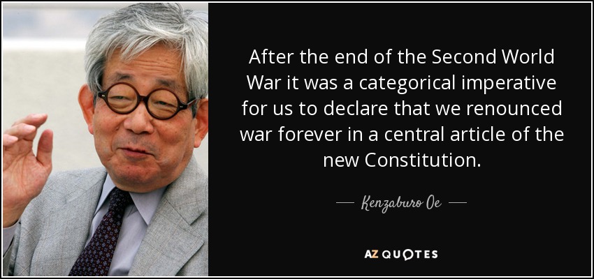 After the end of the Second World War it was a categorical imperative for us to declare that we renounced war forever in a central article of the new Constitution. - Kenzaburo Oe
