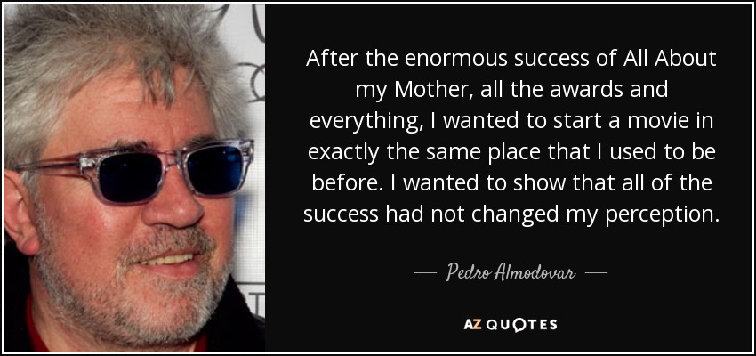 After the enormous success of All About my Mother, all the awards and everything, I wanted to start a movie in exactly the same place that I used to be before. I wanted to show that all of the success had not changed my perception. - Pedro Almodovar