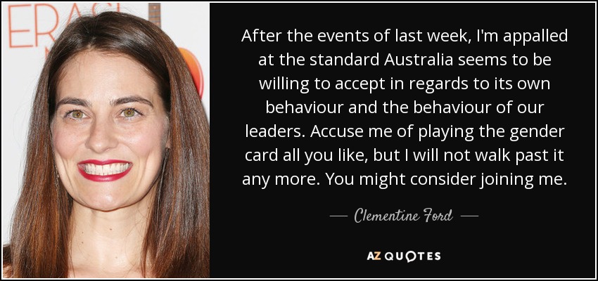 After the events of last week, I'm appalled at the standard Australia seems to be willing to accept in regards to its own behaviour and the behaviour of our leaders. Accuse me of playing the gender card all you like, but I will not walk past it any more. You might consider joining me. - Clementine Ford
