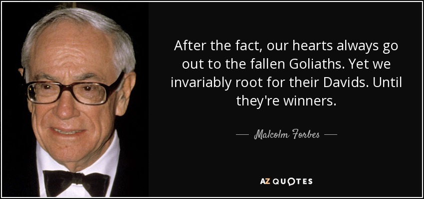 After the fact, our hearts always go out to the fallen Goliaths. Yet we invariably root for their Davids. Until they're winners. - Malcolm Forbes