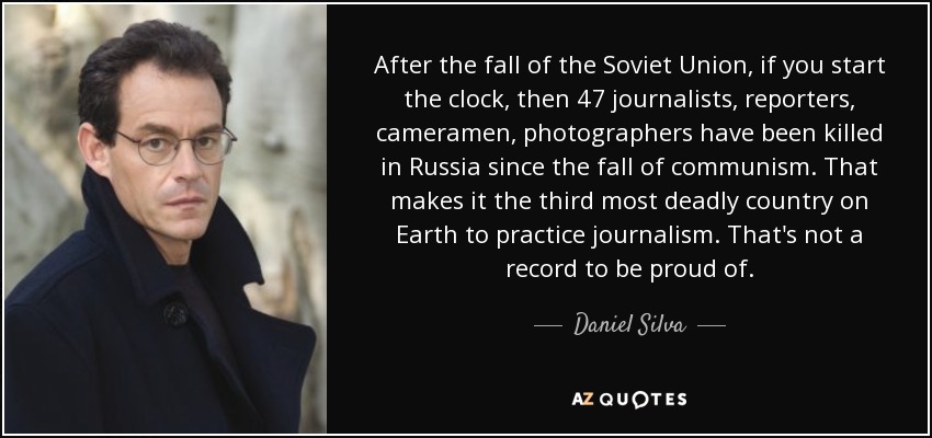 After the fall of the Soviet Union, if you start the clock, then 47 journalists, reporters, cameramen, photographers have been killed in Russia since the fall of communism. That makes it the third most deadly country on Earth to practice journalism. That's not a record to be proud of. - Daniel Silva
