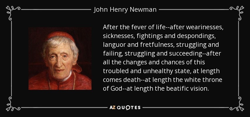 After the fever of life--after wearinesses, sicknesses, fightings and despondings, languor and fretfulness, struggling and failing, struggling and succeeding--after all the changes and chances of this troubled and unhealthy state, at length comes death--at length the white throne of God--at length the beatific vision. - John Henry Newman