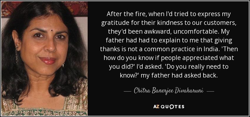 After the fire, when I'd tried to express my gratitude for their kindness to our customers, they'd been awkward, uncomfortable. My father had had to explain to me that giving thanks is not a common practice in India. 'Then how do you know if people appreciated what you did?' I'd asked. 'Do you really need to know?' my father had asked back. - Chitra Banerjee Divakaruni