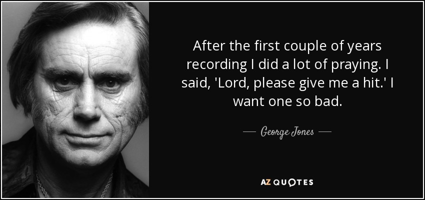 After the first couple of years recording I did a lot of praying. I said, 'Lord, please give me a hit.' I want one so bad. - George Jones