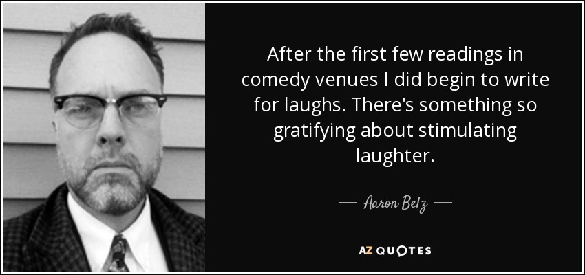 After the first few readings in comedy venues I did begin to write for laughs. There's something so gratifying about stimulating laughter. - Aaron Belz