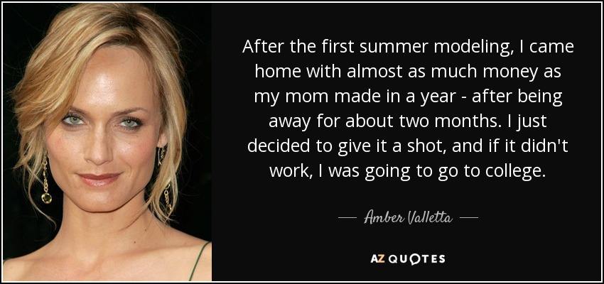 After the first summer modeling, I came home with almost as much money as my mom made in a year - after being away for about two months. I just decided to give it a shot, and if it didn't work, I was going to go to college. - Amber Valletta