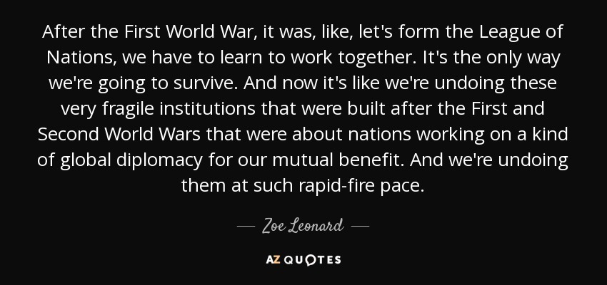 After the First World War, it was, like, let's form the League of Nations, we have to learn to work together. It's the only way we're going to survive. And now it's like we're undoing these very fragile institutions that were built after the First and Second World Wars that were about nations working on a kind of global diplomacy for our mutual benefit. And we're undoing them at such rapid-fire pace. - Zoe Leonard