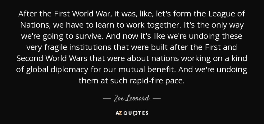 After the First World War, it was, like, let's form the League of Nations, we have to learn to work together. It's the only way we're going to survive. And now it's like we're undoing these very fragile institutions that were built after the First and Second World Wars that were about nations working on a kind of global diplomacy for our mutual benefit. And we're undoing them at such rapid-fire pace. - Zoe Leonard