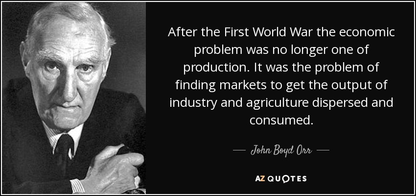 After the First World War the economic problem was no longer one of production. It was the problem of finding markets to get the output of industry and agriculture dispersed and consumed. - John Boyd Orr