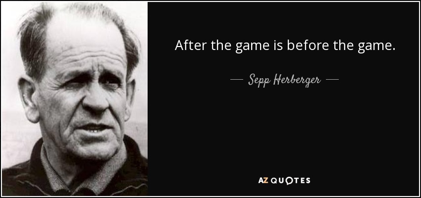 After the game is before the game. - Sepp Herberger