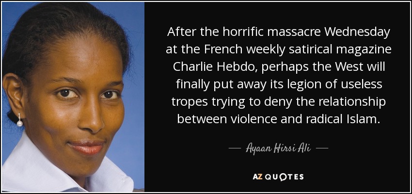 After the horrific massacre Wednesday at the French weekly satirical magazine Charlie Hebdo, perhaps the West will finally put away its legion of useless tropes trying to deny the relationship between violence and radical Islam. - Ayaan Hirsi Ali