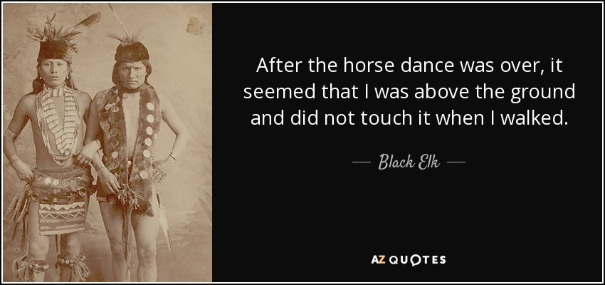 After the horse dance was over, it seemed that I was above the ground and did not touch it when I walked. - Black Elk