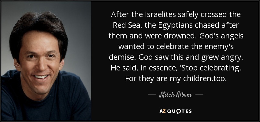 After the Israelites safely crossed the Red Sea, the Egyptians chased after them and were drowned. God's angels wanted to celebrate the enemy's demise. God saw this and grew angry. He said, in essence, 'Stop celebrating. For they are my children,too. - Mitch Albom