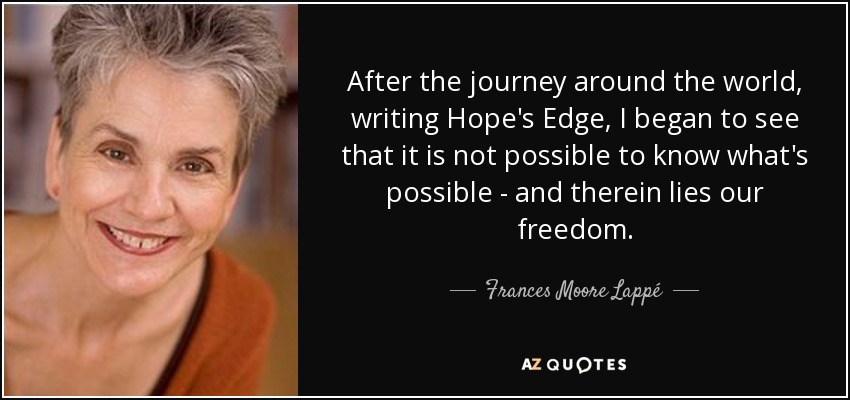 After the journey around the world, writing Hope's Edge, I began to see that it is not possible to know what's possible - and therein lies our freedom. - Frances Moore Lappé