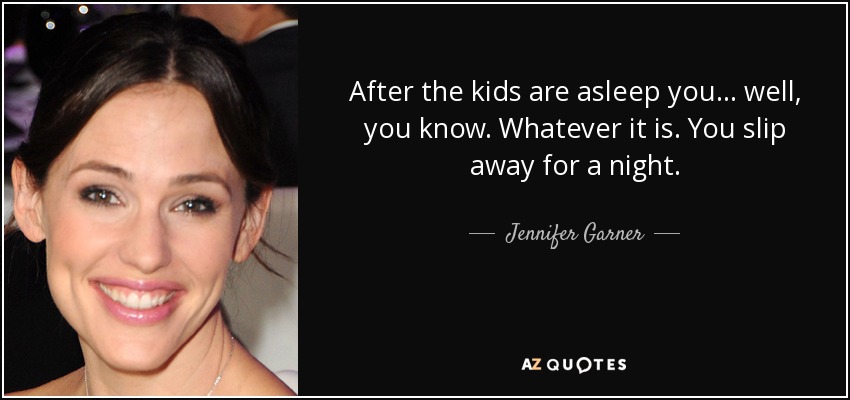After the kids are asleep you... well, you know. Whatever it is. You slip away for a night. - Jennifer Garner