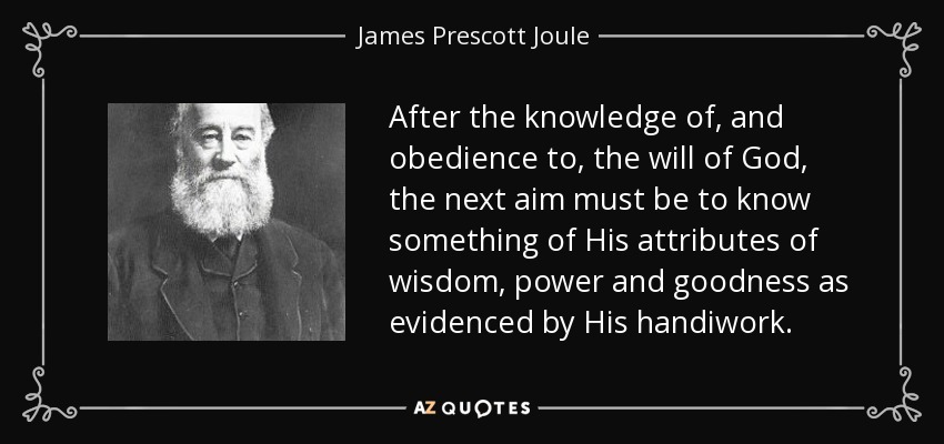After the knowledge of, and obedience to, the will of God, the next aim must be to know something of His attributes of wisdom, power and goodness as evidenced by His handiwork. - James Prescott Joule