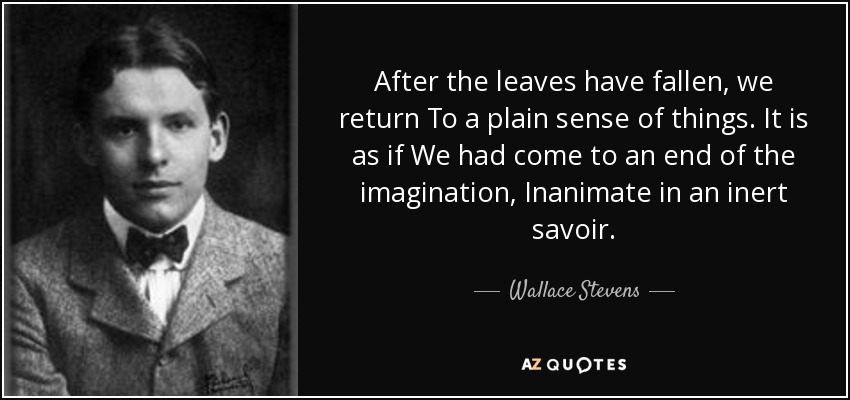 After the leaves have fallen, we return To a plain sense of things. It is as if We had come to an end of the imagination, Inanimate in an inert savoir. - Wallace Stevens