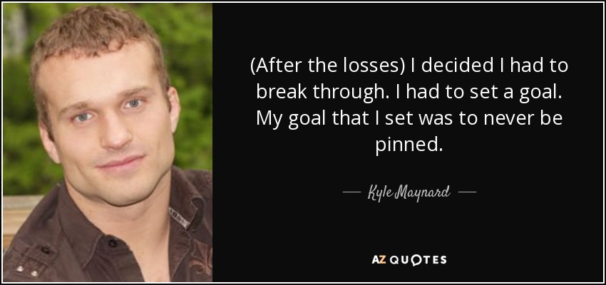 (After the losses) I decided I had to break through. I had to set a goal. My goal that I set was to never be pinned. - Kyle Maynard