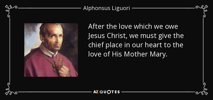 After the love which we owe Jesus Christ, we must give the chief place in our heart to the love of His Mother Mary. - Alphonsus Liguori
