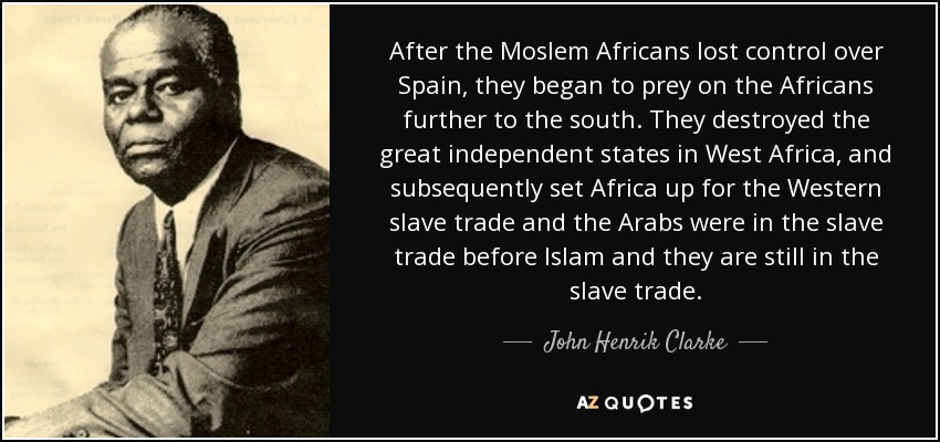 After the Moslem Africans lost control over Spain, they began to prey on the Africans further to the south. They destroyed the great independent states in West Africa, and subsequently set Africa up for the Western slave trade and the Arabs were in the slave trade before Islam and they are still in the slave trade. - John Henrik Clarke