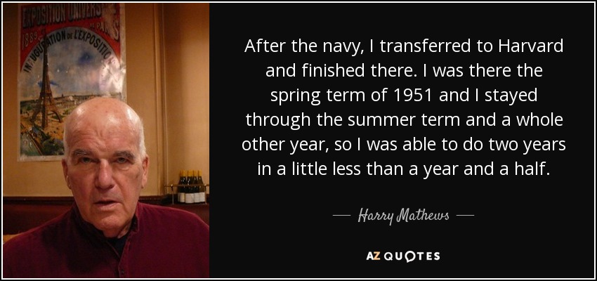 After the navy, I transferred to Harvard and finished there. I was there the spring term of 1951 and I stayed through the summer term and a whole other year, so I was able to do two years in a little less than a year and a half. - Harry Mathews