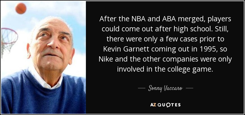 After the NBA and ABA merged, players could come out after high school. Still, there were only a few cases prior to Kevin Garnett coming out in 1995, so Nike and the other companies were only involved in the college game. - Sonny Vaccaro