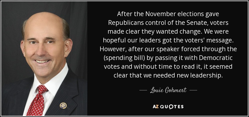 After the November elections gave Republicans control of the Senate, voters made clear they wanted change. We were hopeful our leaders got the voters' message. However, after our speaker forced through the (spending bill) by passing it with Democratic votes and without time to read it, it seemed clear that we needed new leadership. - Louie Gohmert