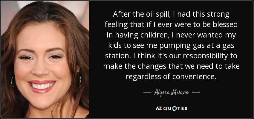 After the oil spill, I had this strong feeling that if I ever were to be blessed in having children, I never wanted my kids to see me pumping gas at a gas station. I think it's our responsibility to make the changes that we need to take regardless of convenience. - Alyssa Milano