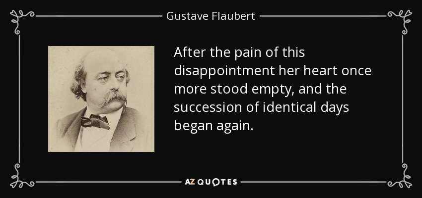 After the pain of this disappointment her heart once more stood empty, and the succession of identical days began again. - Gustave Flaubert