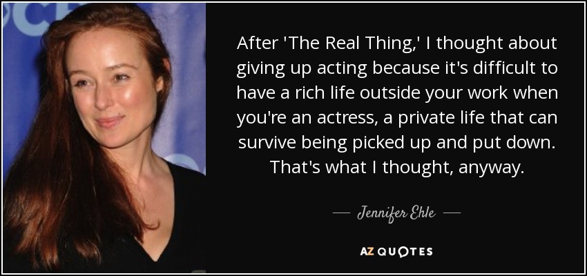 After 'The Real Thing,' I thought about giving up acting because it's difficult to have a rich life outside your work when you're an actress, a private life that can survive being picked up and put down. That's what I thought, anyway. - Jennifer Ehle