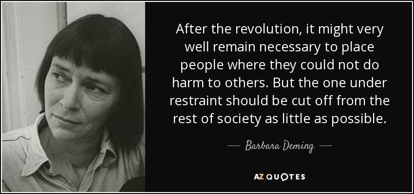After the revolution, it might very well remain necessary to place people where they could not do harm to others. But the one under restraint should be cut off from the rest of society as little as possible. - Barbara Deming