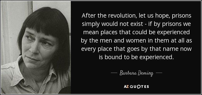 After the revolution, let us hope, prisons simply would not exist - if by prisons we mean places that could be experienced by the men and women in them at all as every place that goes by that name now is bound to be experienced. - Barbara Deming