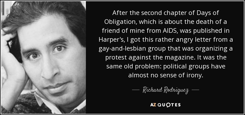 After the second chapter of Days of Obligation, which is about the death of a friend of mine from AIDS, was published in Harper's, I got this rather angry letter from a gay-and-lesbian group that was organizing a protest against the magazine. It was the same old problem: political groups have almost no sense of irony. - Richard Rodriguez