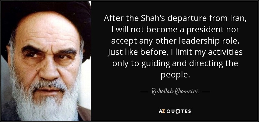 After the Shah's departure from Iran, I will not become a president nor accept any other leadership role. Just like before, I limit my activities only to guiding and directing the people. - Ruhollah Khomeini