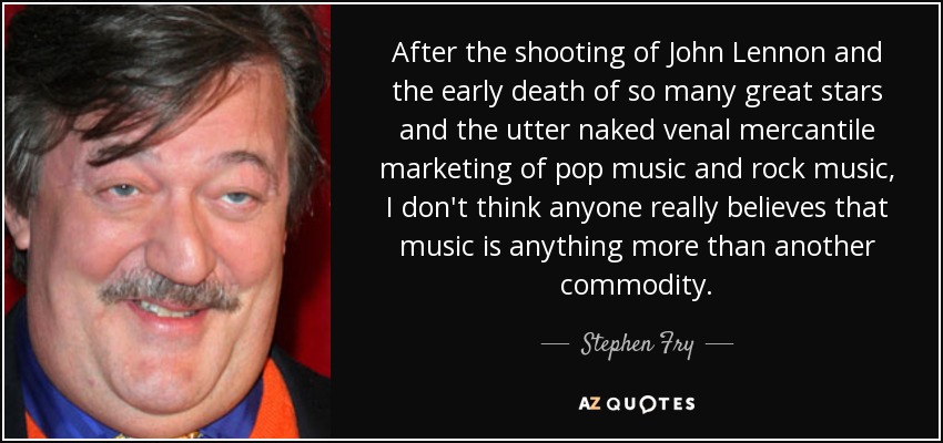 After the shooting of John Lennon and the early death of so many great stars and the utter naked venal mercantile marketing of pop music and rock music, I don't think anyone really believes that music is anything more than another commodity. - Stephen Fry