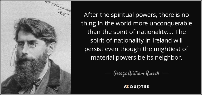After the spiritual powers, there is no thing in the world more unconquerable than the spirit of nationality. ... The spirit of nationality in Ireland will persist even though the mightiest of material powers be its neighbor. - George William Russell