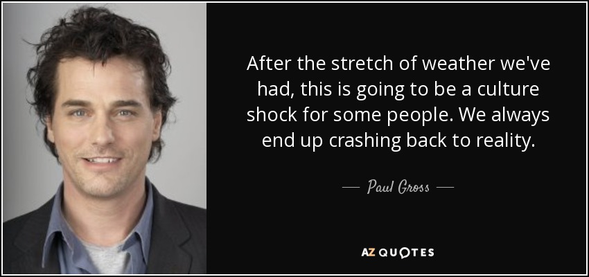 After the stretch of weather we've had, this is going to be a culture shock for some people. We always end up crashing back to reality. - Paul Gross