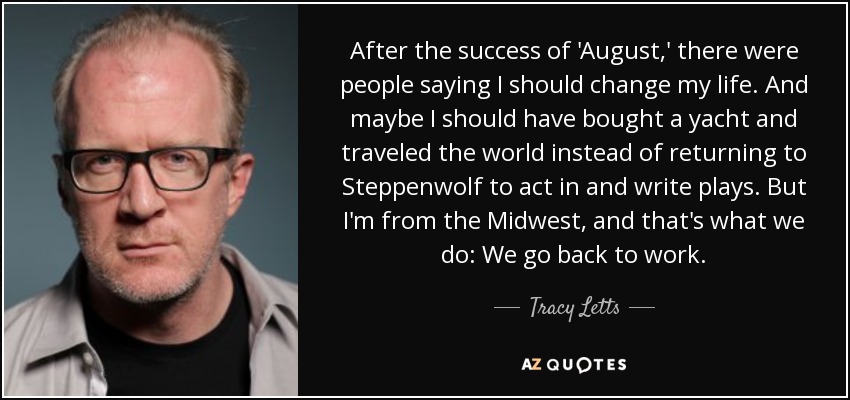 After the success of 'August,' there were people saying I should change my life. And maybe I should have bought a yacht and traveled the world instead of returning to Steppenwolf to act in and write plays. But I'm from the Midwest, and that's what we do: We go back to work. - Tracy Letts